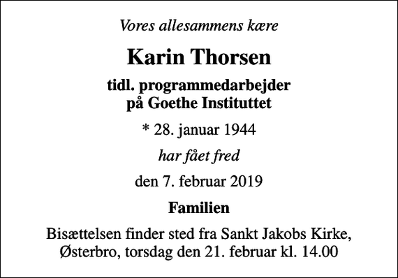 <p>Vores allesammens kære<br />Karin Thorsen<br />tidl. programmedarbejder på Goethe Instituttet<br />* 28. januar 1944<br />har fået fred<br />den 7. februar 2019<br />Familien<br />Bisættelsen finder sted fra Sankt Jakobs Kirke, Østerbro, torsdag den 21. februar kl. 14.00</p>