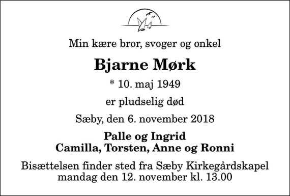 <p>Min kære bror, svoger og onkel<br />Bjarne Mørk<br />* 10. maj 1949<br />er pludselig død<br />Sæby, den 6. november 2018<br />Palle og Ingrid Camilla, Torsten, Anne og Ronni<br />Bisættelsen finder sted fra Sæby Kirkegårdskapel mandag den 12. november kl. 13.00</p>