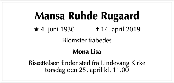 <p>Mansa Ruhde Rugaard<br />* 4. juni 1930 ✝ 14. april 2019<br />Blomster frabedes<br />Mona Lisa<br />Bisættelsen finder sted fra Lindevang Kirke torsdag den 25. april kl. 11.00</p>