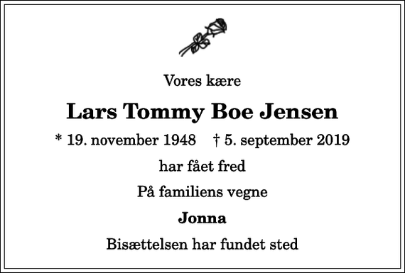 <p>Vores kære<br />Lars Tommy Boe Jensen<br />* 19. november 1948 ✝ 5. september 2019<br />har fået fred<br />På familiens vegne<br />Jonna<br />Bisættelsen har fundet sted</p>