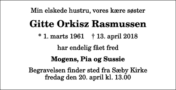 <p>Min elskede hustru, vores kære søster<br />Gitte Orkisz Rasmussen<br />* 1. marts 1961 ✝ 13. april 2018<br />har endelig fået fred<br />Mogens, Pia og Sussie<br />Begravelsen finder sted fra Sæby Kirke fredag den 20. april kl. 13.00</p>
