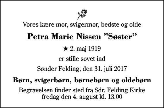<p>Vores kære mor, svigermor, bedste og olde<br />Petra Marie Nissen Søster<br />* 2. maj 1919<br />er stille sovet ind<br />Sønder Felding, den 31. juli 2017<br />Børn, svigerbørn, børnebørn og oldebørn<br />Begravelsen finder sted fra Sdr. Felding Kirke fredag den 4. august kl. 13.00</p>