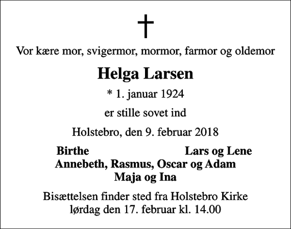 <p>Vor kære mor, svigermor, mormor, farmor og oldemor<br />Helga Larsen<br />* 1. januar 1924<br />er stille sovet ind<br />Holstebro, den 9. februar 2018<br />Birthe<br />Lars og Lene<br />Bisættelsen finder sted fra Holstebro Kirke lørdag den 17. februar kl. 14.00</p>