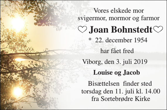 <p>Vores elskede mor svigermor, mormor og farmor<br />Joan Bohnstedt<br />*​ 22. december 1954<br />har fået fred<br />Viborg, den 3. juli 2019<br />Louise og Jacob<br />Bisættelsen​ finder sted torsdag den 11. juli kl. 14.00 fra Sortebrødre Kirke</p>