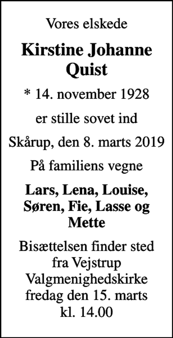 <p>Vores elskede<br />Kirstine Johanne Quist<br />* 14. november 1928<br />er stille sovet ind<br />Skårup, den 8. marts 2019<br />På familiens vegne<br />Lars, Lena, Louise, Søren, Fie, Lasse og Mette<br />Bisættelsen finder sted fra Vejstrup Valgmenighedskirke fredag den 15. marts kl. 14.00</p>