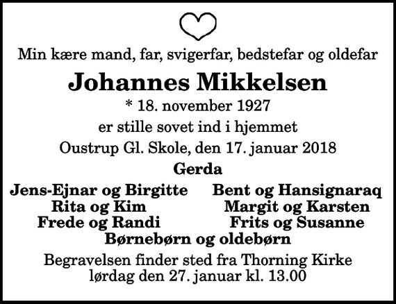 <p>Min kære mand, far, svigerfar, bedstefar og oldefar<br />Johannes Mikkelsen<br />* 18. november 1927<br />er stille sovet ind i hjemmet<br />Oustrup Gl. Skole, den 17. januar 2018<br />Gerda<br />Jens-Ejnar og Birgitte<br />Bent og Hansignaraq<br />Rita og Kim<br />Margit og Karsten<br />Frede og Randi<br />Frits og Susanne<br />Begravelsen finder sted fra Thorning Kirke lørdag den 27. januar kl. 13.00</p>