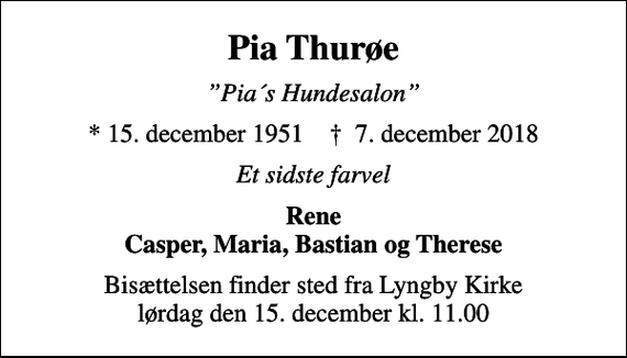 <p>Pia Thurøe<br />Pia´s Hundesalon<br />* 15. december 1951 ✝ 7. december 2018<br />Et sidste farvel<br />Rene Casper, Maria, Bastian og Therese<br />Bisættelsen finder sted fra Lyngby Kirke lørdag den 15. december kl. 11.00</p>