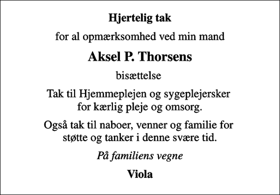 <p>Hjertelig tak<br />for al opmærksomhed ved min mand<br />Aksel P. Thorsens<br />bisættelse<br />Tak til Hjemmeplejen og sygeplejersker for kærlig pleje og omsorg.<br />Også tak til naboer, venner og familie for støtte og tanker i denne svære tid.<br />På familiens vegne<br />Viola</p>