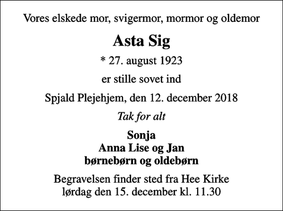 <p>Vores elskede mor, svigermor, mormor og oldemor<br />Asta Sig<br />* 27. august 1923<br />er stille sovet ind<br />Spjald Plejehjem, den 12. december 2018<br />Tak for alt<br />Sonja Anna Lise og Jan børnebørn og oldebørn<br />Begravelsen finder sted fra Hee Kirke lørdag den 15. december kl. 11.30</p>