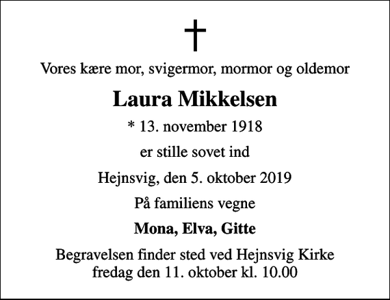 <p>Vores kære mor, svigermor, mormor og oldemor<br />Laura Mikkelsen<br />* 13. november 1918<br />er stille sovet ind<br />Hejnsvig, den 5. oktober 2019<br />På familiens vegne<br />Mona, Elva, Gitte<br />Begravelsen finder sted ved Hejnsvig Kirke fredag den 11. oktober kl. 10.00</p>