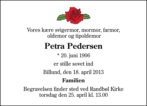 <p>Vores kære svigermor, mormor, farmor, oldemor og tipoldemor<br />Petra Pedersen<br />* 20. juni 1906<br />er stille sovet ind<br />Billund, den 18. april 2013<br />Familien<br />Begravelsen finder sted ved Randbøl Kirke torsdag den 25. april kl. 13.00</p>