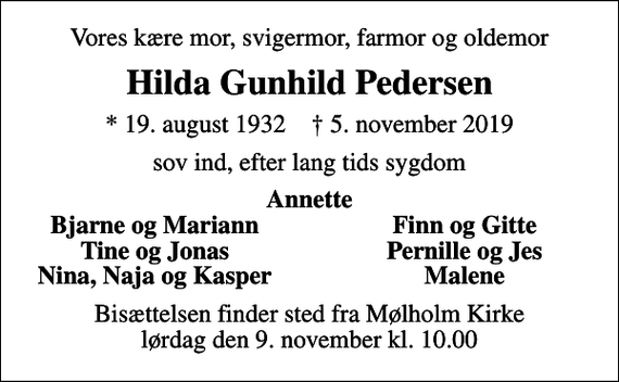 <p>Vores kære mor, svigermor, farmor og oldemor<br />Hilda Gunhild Pedersen<br />* 19. august 1932 ✝ 5. november 2019<br />sov ind, efter lang tids sygdom<br />Annette<br />Bjarne og Mariann<br />Finn og Gitte<br />Tine og Jonas<br />Pernille og Jes<br />Nina, Naja og Kasper<br />Malene<br />Bisættelsen finder sted fra Mølholm Kirke lørdag den 9. november kl. 10.00</p>