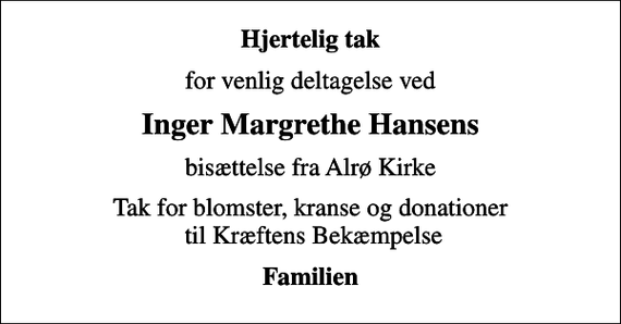<p>Hjertelig tak<br />for venlig deltagelse ved<br />Inger Margrethe Hansens<br />bisættelse fra Alrø Kirke<br />Tak for blomster, kranse og donationer til Kræftens Bekæmpelse<br />Familien</p>