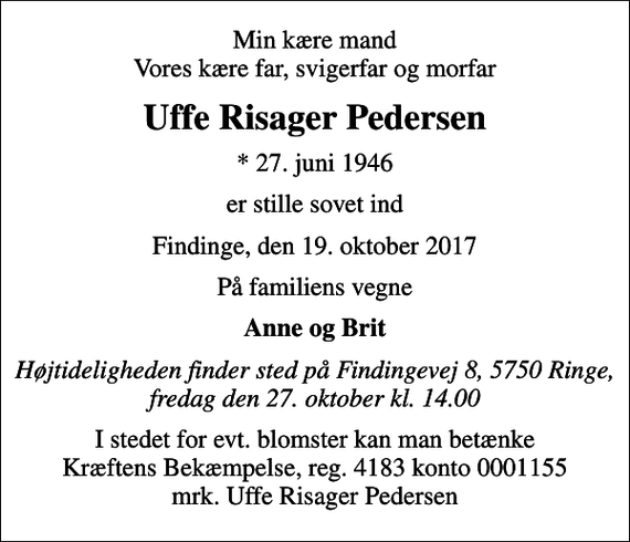 <p>Min kære mand Vores kære far, svigerfar og morfar<br />Uffe Risager Pedersen<br />* 27. juni 1946<br />er stille sovet ind<br />Findinge, den 19. oktober 2017<br />På familiens vegne<br />Anne og Brit<br />Højtideligheden finder sted på Findingevej 8, 5750 Ringe, fredag den 27. oktober kl. 14.00<br />I stedet for evt. blomster kan man betænke<br />Kræftens Bekæmpelse reg.4183konto0001155mrk. Uffe Risager<br />Pedersen</p>