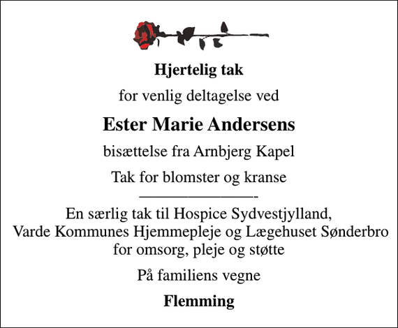 <p>Hjertelig tak<br />for venlig deltagelse ved<br />Ester Marie Andersens<br />bisættelse fra Arnbjerg Kapel<br />Tak for blomster og kranse - En særlig tak til Hospice Sydvestjylland, Varde Kommunes Hjemmepleje og Lægehuset Sønderbro for omsorg, pleje og støtte<br />På familiens vegne<br />Flemming</p>