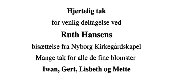 <p>Hjertelig tak<br />for venlig deltagelse ved<br />Ruth Hansens<br />bisættelse fra Nyborg Kirkegårdskapel<br />Mange tak for alle de fine blomster<br />Iwan, Gert, Lisbeth og Mette</p>