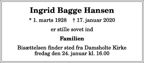<p>Ingrid Bagge Hansen<br />* 1. marts 1928 ✝ 17. januar 2020<br />er stille sovet ind<br />Familien<br />Bisættelsen finder sted fra Damsholte Kirke fredag den 24. januar kl. 16.00</p>