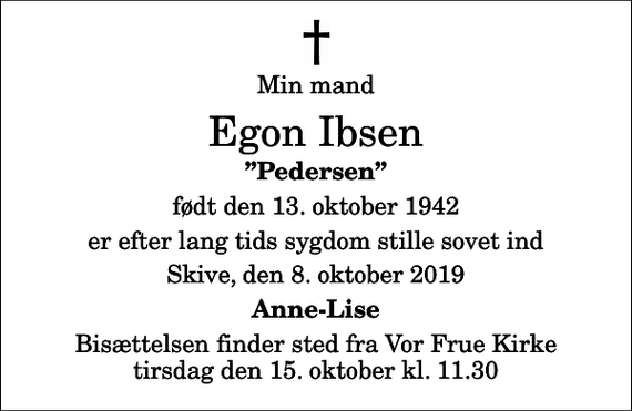 <p>Min mand<br />Egon Ibsen<br />Pedersen<br />født den 13. oktober 1942<br />er efter lang tids sygdom stille sovet ind<br />Skive, den 8. oktober 2019<br />Anne-Lise<br />Bisættelsen finder sted fra Vor Frue Kirke tirsdag den 15. oktober kl. 11.30</p>