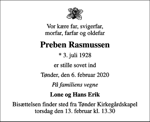 <p>Vor kære far, svigerfar, morfar, farfar og oldefar<br />Preben Rasmussen<br />* 3. juli 1928<br />er stille sovet ind<br />Tønder, den 6. februar 2020<br />På familiens vegne<br />Lone og Hans Erik<br />Bisættelsen finder sted fra Tønder Kirkegårdskapel torsdag den 13. februar kl. 13.30</p>
