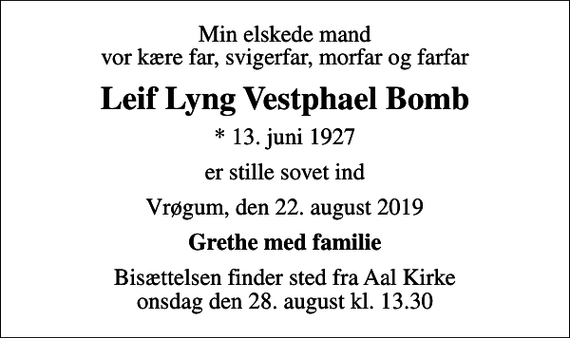 <p>Min elskede mand vor kære far, svigerfar, morfar og farfar<br />Leif Lyng Vestphael Bomb<br />* 13. juni 1927<br />er stille sovet ind<br />Vrøgum, den 22. august 2019<br />Grethe med familie<br />Bisættelsen finder sted fra Aal Kirke onsdag den 28. august kl. 13.30</p>
