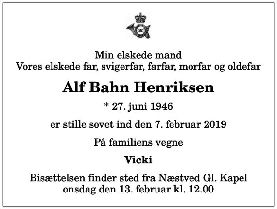 <p>Min elskede mand Vores elskede far, svigerfar, farfar, morfar og oldefar<br />Alf Bahn Henriksen<br />* 27. juni 1946<br />er stille sovet ind den 7. februar 2019<br />På familiens vegne<br />Vicki<br />Bisættelsen finder sted fra Næstved Gl. Kapel onsdag den 13. februar kl. 12.00</p>