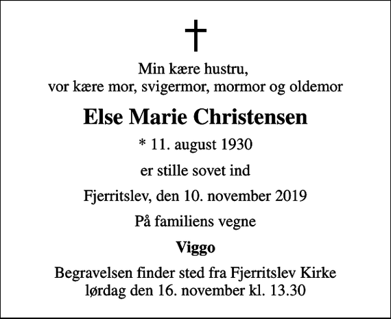 <p>Min kære hustru, vor kære mor, svigermor, mormor og oldemor<br />Else Marie Christensen<br />* 11. august 1930<br />er stille sovet ind<br />Fjerritslev, den 10. november 2019<br />På familiens vegne<br />Viggo<br />Begravelsen finder sted fra Fjerritslev Kirke lørdag den 16. november kl. 13.30</p>
