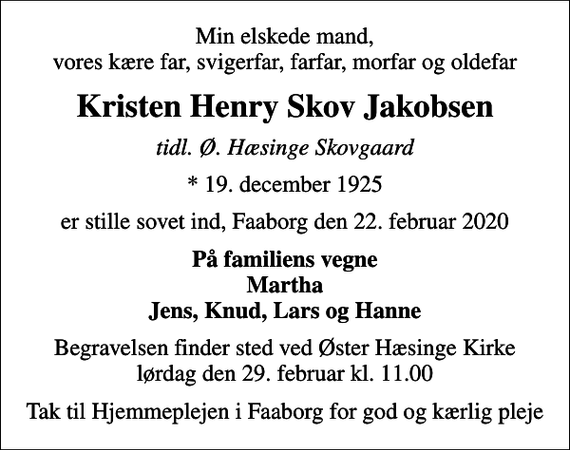 <p>Min elskede mand, vores kære far, svigerfar, farfar, morfar og oldefar<br />Kristen Henry Skov Jakobsen<br />tidl. Ø. Hæsinge Skovgaard<br />* 19. december 1925<br />er stille sovet ind, Faaborg den 22. februar 2020<br />På familiens vegne Martha Jens, Knud, Lars og Hanne<br />Begravelsen finder sted ved Øster Hæsinge Kirke lørdag den 29. februar kl. 11.00<br />Tak til Hjemmeplejen i Faaborg for god og kærlig pleje</p>