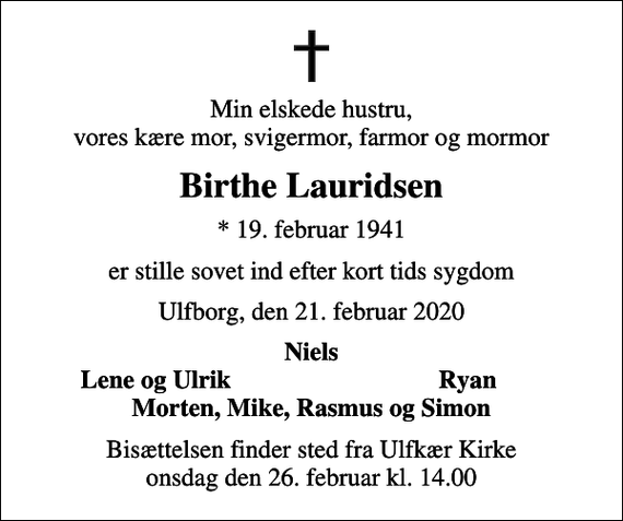 <p>Min elskede hustru, vores kære mor, svigermor, farmor og mormor<br />Birthe Lauridsen<br />* 19. februar 1941<br />er stille sovet ind efter kort tids sygdom<br />Ulfborg, den 21. februar 2020<br />Niels<br />Lene og Ulrik<br />Ryan<br />Bisættelsen finder sted fra Ulfkær Kirke onsdag den 26. februar kl. 14.00</p>