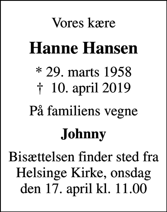 <p>Vores kære<br />Hanne Hansen<br />* 29. marts 1958<br />✝ 10. april 2019<br />På familiens vegne<br />Johnny<br />Bisættelsen finder sted fra Helsinge Kirke, onsdag den 17. april kl. 11.00</p>