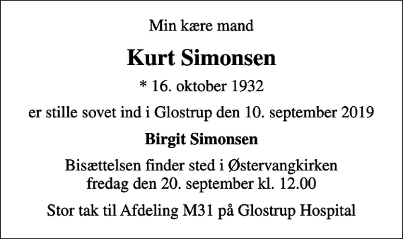 <p>Min kære mand<br />Kurt Simonsen<br />* 16. oktober 1932<br />er stille sovet ind i Glostrup den 10. september 2019<br />Birgit Simonsen<br />Bisættelsen finder sted i Østervangkirken fredag den 20. september kl. 12.00<br />Stor tak til Afdeling M31 på Glostrup Hospital</p>