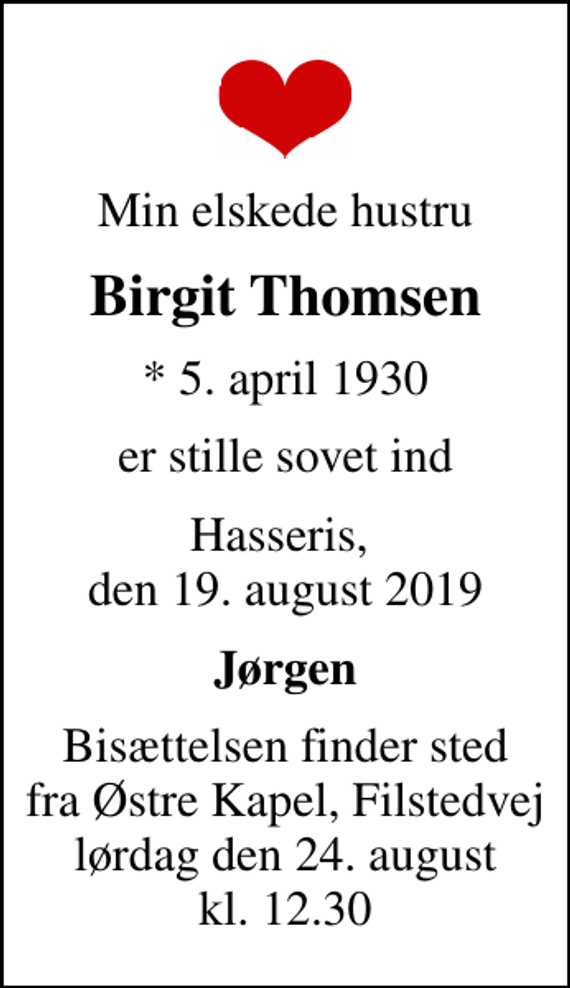 <p>Min elskede hustru<br />Birgit Thomsen<br />* 5. april 1930<br />er stille sovet ind<br />Hasseris, den 19. august 2019<br />Jørgen<br />Bisættelsen finder sted fra Østre Kapel, Filstedvej lørdag den 24. august kl. 12.30</p>