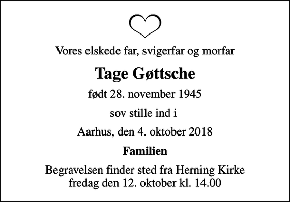 <p>Vores elskede far, svigerfar og morfar<br />Tage Gøttsche<br />født 28. november 1945<br />sov stille ind i<br />Aarhus, den 4. oktober 2018<br />Familien<br />Begravelsen finder sted fra Herning Kirke fredag den 12. oktober kl. 14.00</p>