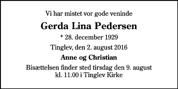 <p>Vi har mistet vor gode veninde<br />Gerda Lina Pedersen<br />* 28. december 1929<br />Tinglev, den 2. august 2016<br />Anne og Christian<br />Bisættelsen finder sted tirsdag den 9. august kl. 11.00 i Tinglev Kirke</p>