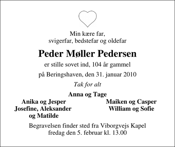 <p>Min kære far, svigerfar, bedstefar og oldefar<br />Peder Møller Pedersen<br />er stille sovet ind, 104 år gammel<br />på Beringshaven, den 31. januar 2010<br />Tak for alt<br />Anna og Tage<br />Anika og Jesper<br />Maiken og Casper<br />Josefine, Aleksander<br />William og Sofie<br />og Matilde<br />Begravelsen finder sted fra Viborgvejs Kapel fredag den 5. februar kl. 13.00</p>