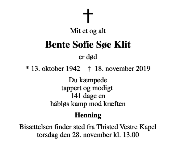 <p>Mit et og alt<br />Bente Sofie Søe Klit<br />er død<br />* 13. oktober 1942 ✝ 18. november 2019<br />Du kæmpede tappert og modigt 141 dage, en håbløs kamp mod kræften<br />Henning<br />Bisættelsen finder sted fra Thisted Vestre Kapel torsdag den 28. november kl. 13.00</p>