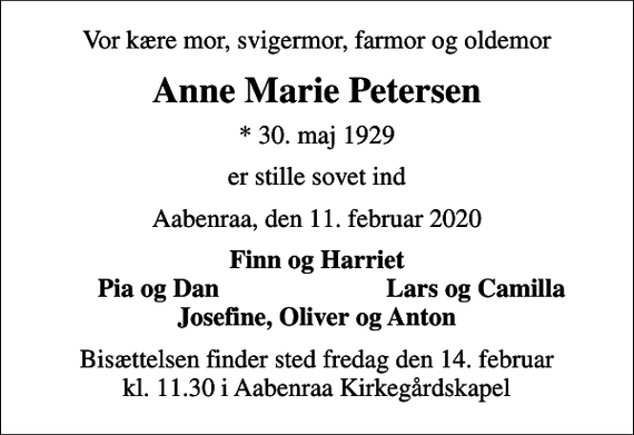 <p>Vor kære mor, svigermor, farmor og oldemor<br />Anne Marie Petersen<br />* 30. maj 1929<br />er stille sovet ind<br />Aabenraa, den 11. februar 2020<br />Finn og Harriet<br />Pia og Dan<br />Lars og Camilla<br />Bisættelsen finder sted fredag den 14. februar kl. 11.30 i Aabenraa Kirkegårdskapel</p>