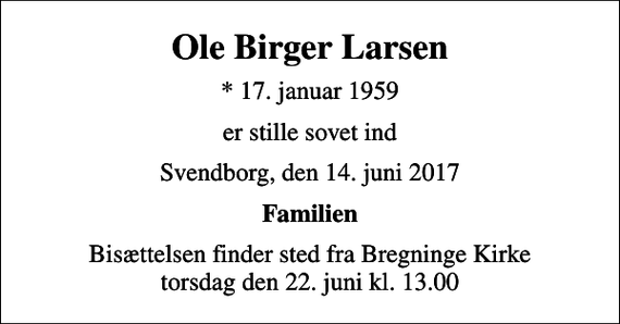 <p>Ole Birger Larsen<br />* 17. januar 1959<br />er stille sovet ind<br />Svendborg, den 14. juni 2017<br />Familien<br />Bisættelsen finder sted fra Bregninge Kirke torsdag den 22. juni kl. 13.00</p>