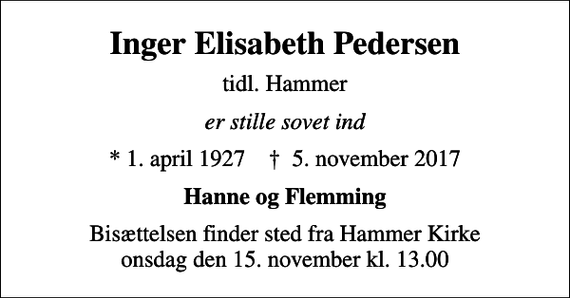 <p>Inger Elisabeth Pedersen<br />tidl. Hammer<br />er stille sovet ind<br />* 1. april 1927 ✝ 5. november 2017<br />Hanne og Flemming<br />Bisættelsen finder sted fra Hammer Kirke onsdag den 15. november kl. 13.00</p>