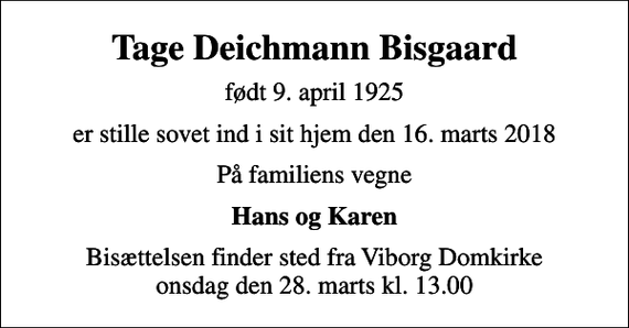 <p>Tage Deichmann Bisgaard<br />født 9. april 1925<br />er stille sovet ind i sit hjem den 16. marts 2018<br />På familiens vegne<br />Hans og Karen<br />Bisættelsen finder sted fra Viborg Domkirke onsdag den 28. marts kl. 13.00</p>