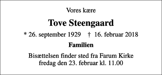 <p>Vores kære<br />Tove Steengaard<br />* 26. september 1929 ✝ 16. februar 2018<br />Familien<br />Bisættelsen finder sted fra Farum Kirke fredag den 23. februar kl. 11.00</p>