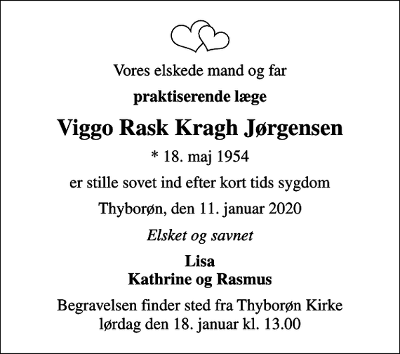 <p>Vores elskede mand og far<br />praktiserende læge<br />Viggo Rask Kragh Jørgensen<br />* 18. maj 1954<br />er stille sovet ind efter kort tids sygdom<br />Thyborøn, den 11. januar 2020<br />Elsket og savnet<br />Lisa Kathrine og Rasmus<br />Begravelsen finder sted fra Thyborøn Kirke lørdag den 18. januar kl. 13.00</p>