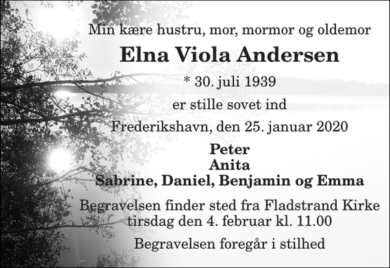 <p>Min kære hustru, mor, mormor og oldemor<br />Elna Viola Andersen<br />*​ 30. juli 1939<br />er stille sovet ind<br />Frederikshavn, den 25. januar 2020<br />Peter Anita Sabrine, Daniel, Benjamin og Emma<br />Begravelsen​ finder sted fra Fladstrand Kirke​ tirsdag den 4. februar​ kl. 11.00<br />Begravelsen foregår i stilhed</p>