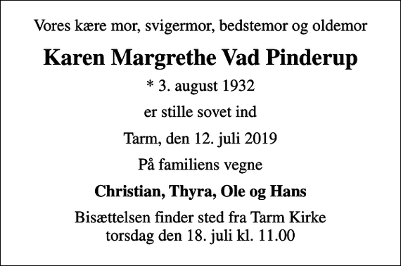 <p>Vores kære mor, svigermor, bedstemor og oldemor<br />Karen Margrethe Vad Pinderup<br />* 3. august 1932<br />er stille sovet ind<br />Tarm, den 12. juli 2019<br />På familiens vegne<br />Christian, Thyra, Ole og Hans<br />Bisættelsen finder sted fra Tarm Kirke torsdag den 18. juli kl. 11.00</p>