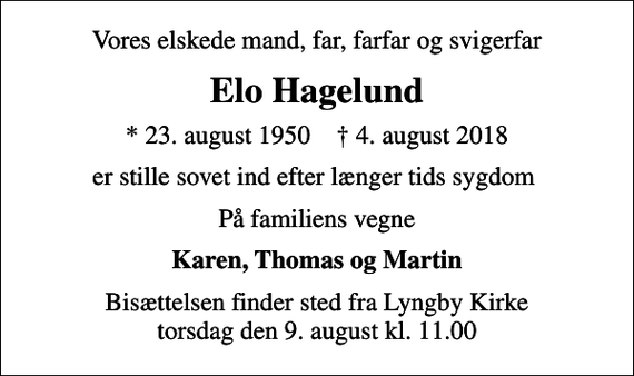 <p>Vores elskede mand, far, farfar og svigerfar<br />Elo Hagelund<br />* 23. august 1950 ✝ 4. august 2018<br />er stille sovet ind efter længer tids sygdom<br />På familiens vegne<br />Karen, Thomas og Martin<br />Bisættelsen finder sted fra Lyngby Kirke torsdag den 9. august kl. 11.00</p>