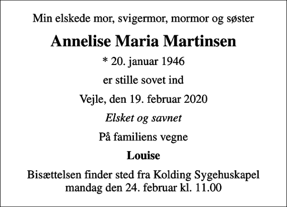 <p>Min elskede mor, svigermor, mormor og søster<br />Annelise Maria Martinsen<br />* 20. januar 1946<br />er stille sovet ind<br />Vejle, den 19. februar 2020<br />Elsket og savnet<br />På familiens vegne<br />Louise<br />Bisættelsen finder sted fra Kolding Sygehuskapel mandag den 24. februar kl. 11.00</p>