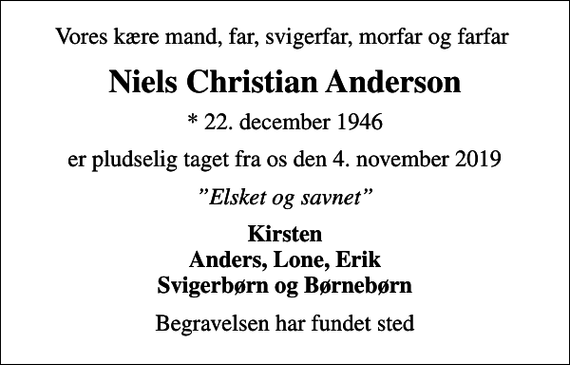 <p>Vores kære mand, far, svigerfar, morfar og farfar<br />Niels Christian Anderson<br />* 22. december 1946<br />er pludselig taget fra os den 4. november 2019<br />Elsket og savnet<br />Kirsten Anders, Lone, Erik Svigerbørn og Børnebørn<br />Begravelsen har fundet sted</p>