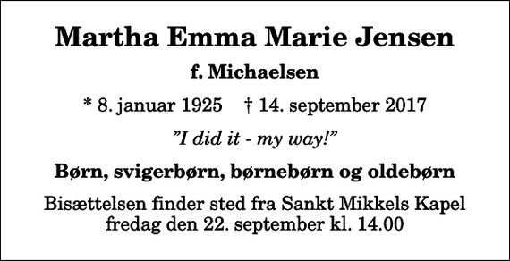 <p>Martha Emma Marie Jensen<br />f. Michaelsen<br />* 8. januar 1925 ✝ 14. september 2017<br />I did it - my way!<br />Børn, svigerbørn, børnebørn og oldebørn<br />Bisættelsen finder sted fra Sankt Mikkels Kapel fredag den 22. september kl. 14.00</p>