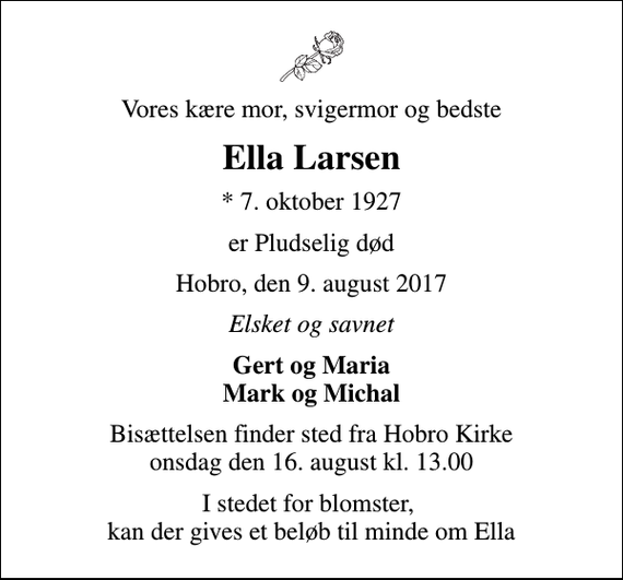<p>Vores kære mor, svigermor og bedste<br />Ella Larsen<br />* 7. oktober 1927<br />er Pludselig død<br />Hobro, den 9. august 2017<br />Elsket og savnet<br />Gert og Maria Mark og Michal<br />Bisættelsen finder sted fra Hobro Kirke onsdag den 16. august kl. 13.00<br />I stedet for blomster, kan der gives et beløb til minde om Ella</p>