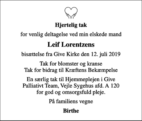 <p>Hjertelig tak<br />for venlig deltagelse ved min elskede mand<br />Leif Lorentzens<br />bisættelse fra Give Kirke den 12. juli 2019<br />Tak for blomster og kranse Tak for bidrag til Kræftens Bekæmpelse<br />En særlig tak til Hjemmeplejen i Give Palliativt Team, Vejle Sygehus afd. A 120 for god og omsorgsfuld pleje.<br />På familiens vegne<br />Birthe</p>