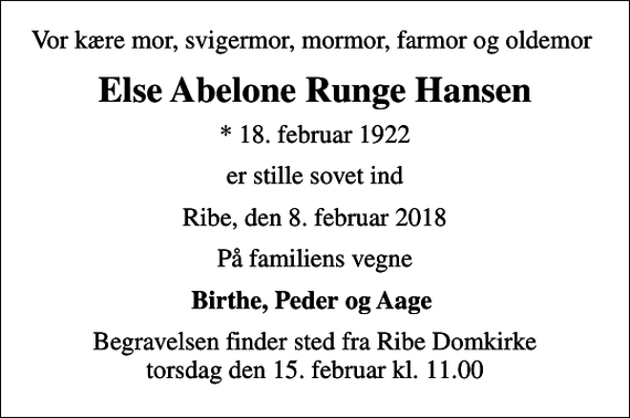 <p>Vor kære mor, svigermor, mormor, farmor og oldemor<br />Else Abelone Runge Hansen<br />* 18. februar 1922<br />er stille sovet ind<br />Ribe, den 8. februar 2018<br />På familiens vegne<br />Birthe, Peder og Aage<br />Begravelsen finder sted fra Ribe Domkirke torsdag den 15. februar kl. 11.00</p>